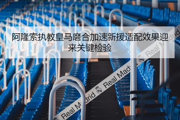 阿隆索执教皇马磨合加速新援适配效果迎来关键检验